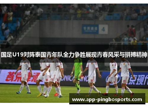 国足U19对阵泰国青年队全力争胜展现青春风采与拼搏精神