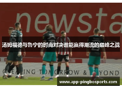汤姆福德与鲁宁的时尚对决谁能赢得潮流的巅峰之战